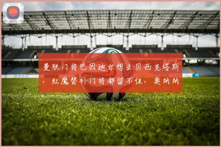 曼联门将巴因迪尔想去贝西克塔斯，红魔替补门将都留不住，奥纳纳身边就没个靠谱人了