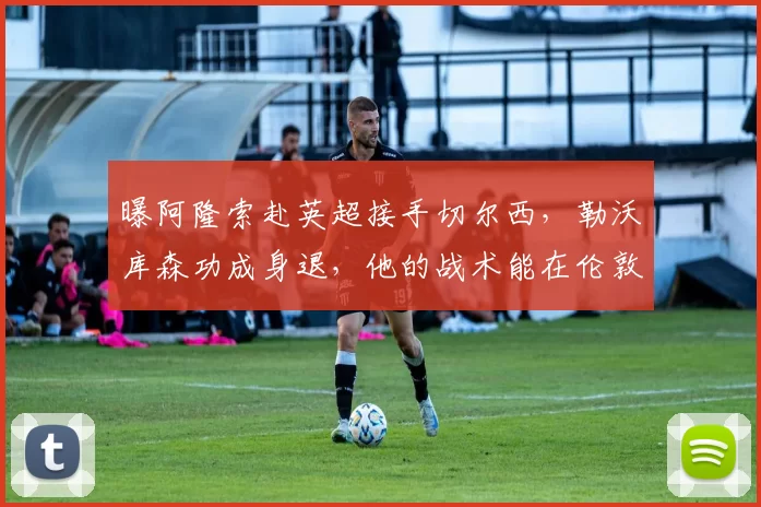 曝阿隆索赴英超接手切尔西，勒沃库森功成身退，他的战术能在伦敦刮起青春风暴