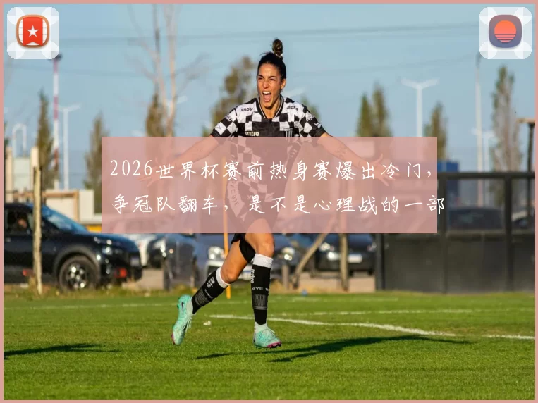 2026世界杯赛前热身赛爆出冷门，争冠队翻车，是不是心理战的一部分